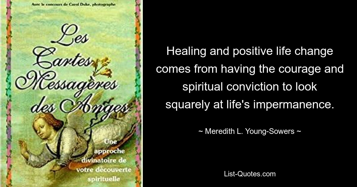 Healing and positive life change comes from having the courage and spiritual conviction to look squarely at life's impermanence. — © Meredith L. Young-Sowers