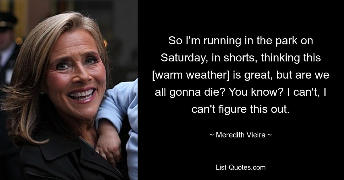 So I'm running in the park on Saturday, in shorts, thinking this [warm weather] is great, but are we all gonna die? You know? I can't, I can't figure this out. — © Meredith Vieira