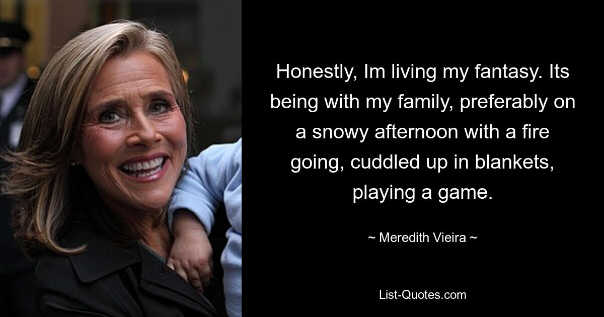 Honestly, Im living my fantasy. Its being with my family, preferably on a snowy afternoon with a fire going, cuddled up in blankets, playing a game. — © Meredith Vieira