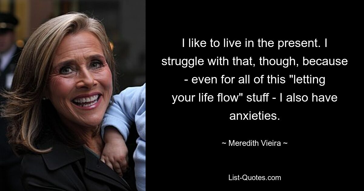 I like to live in the present. I struggle with that, though, because - even for all of this "letting your life flow" stuff - I also have anxieties. — © Meredith Vieira