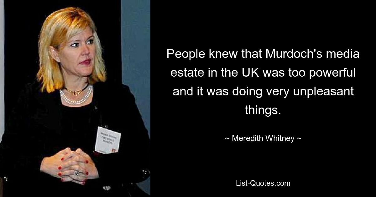 People knew that Murdoch's media estate in the UK was too powerful and it was doing very unpleasant things. — © Meredith Whitney