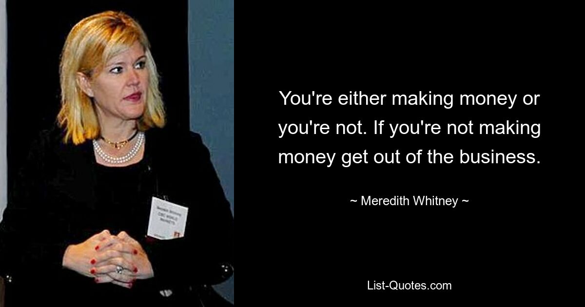 You're either making money or you're not. If you're not making money get out of the business. — © Meredith Whitney