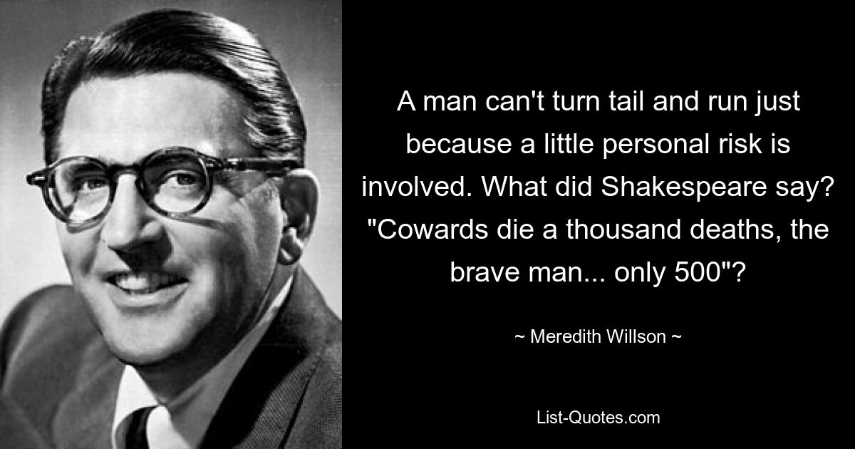 A man can't turn tail and run just because a little personal risk is involved. What did Shakespeare say? "Cowards die a thousand deaths, the brave man... only 500"? — © Meredith Willson