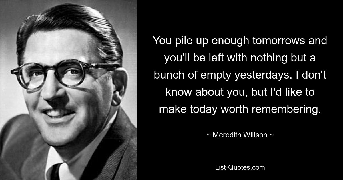 You pile up enough tomorrows and you'll be left with nothing but a bunch of empty yesterdays. I don't know about you, but I'd like to make today worth remembering. — © Meredith Willson