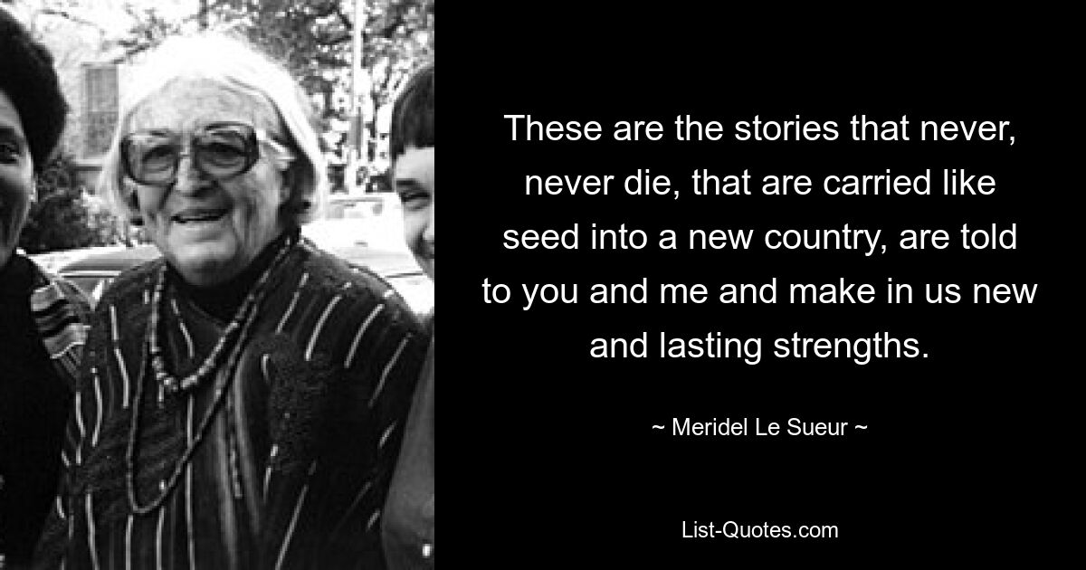 These are the stories that never, never die, that are carried like seed into a new country, are told to you and me and make in us new and lasting strengths. — © Meridel Le Sueur