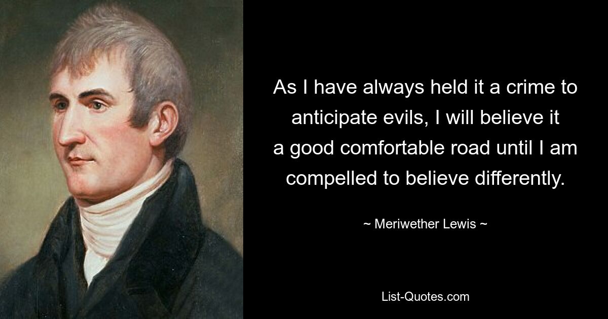 As I have always held it a crime to anticipate evils, I will believe it a good comfortable road until I am compelled to believe differently. — © Meriwether Lewis