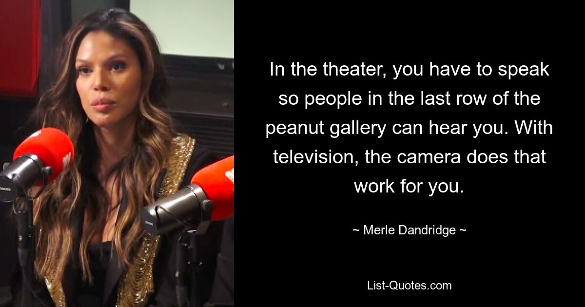 In the theater, you have to speak so people in the last row of the peanut gallery can hear you. With television, the camera does that work for you. — © Merle Dandridge