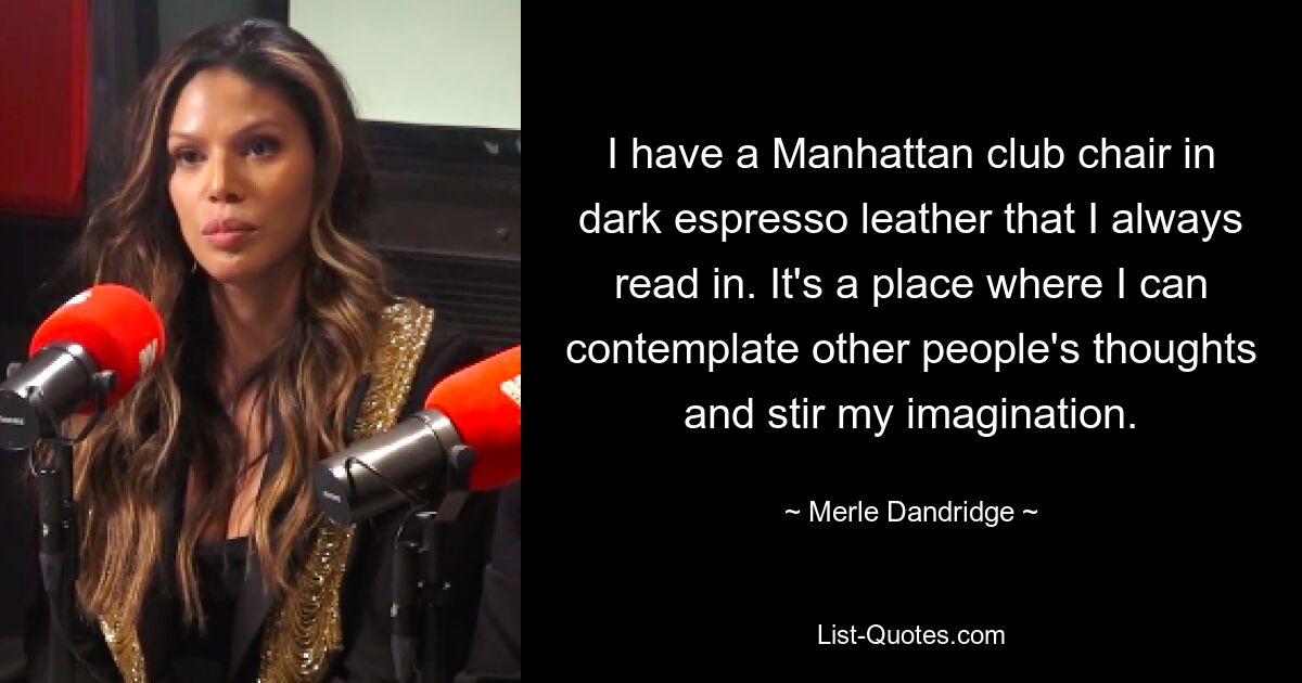 I have a Manhattan club chair in dark espresso leather that I always read in. It's a place where I can contemplate other people's thoughts and stir my imagination. — © Merle Dandridge