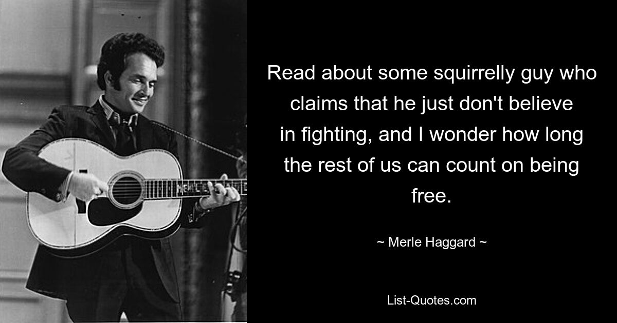 Read about some squirrelly guy who claims that he just don't believe in fighting, and I wonder how long the rest of us can count on being free. — © Merle Haggard