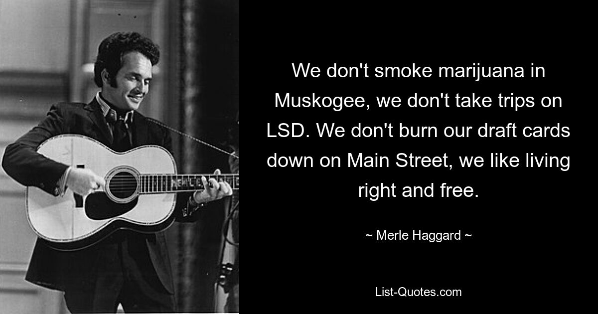 We don't smoke marijuana in Muskogee, we don't take trips on LSD. We don't burn our draft cards down on Main Street, we like living right and free. — © Merle Haggard