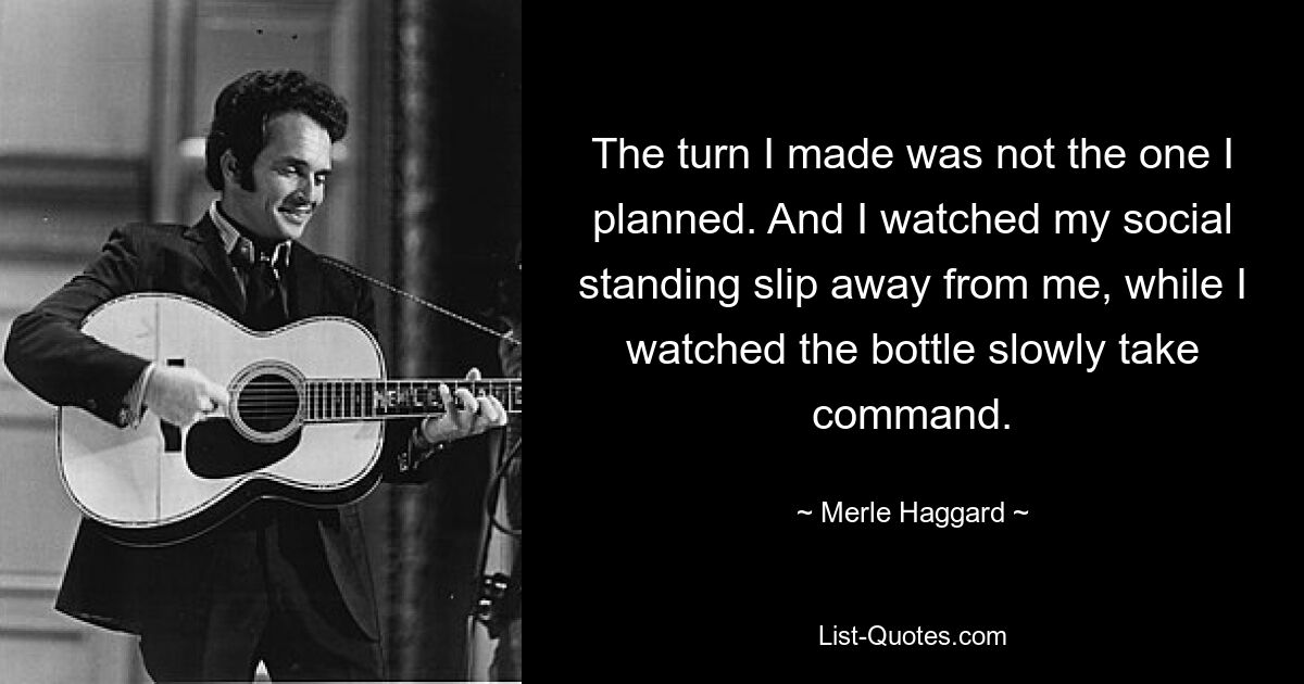 The turn I made was not the one I planned. And I watched my social standing slip away from me, while I watched the bottle slowly take command. — © Merle Haggard