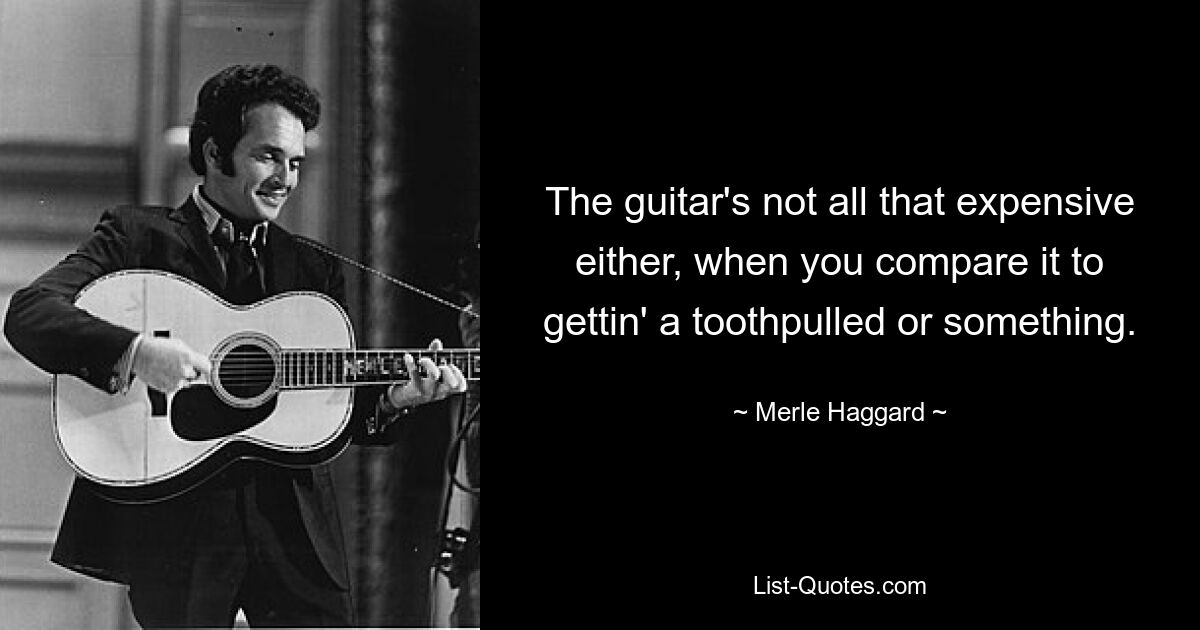 The guitar's not all that expensive either, when you compare it to gettin' a toothpulled or something. — © Merle Haggard