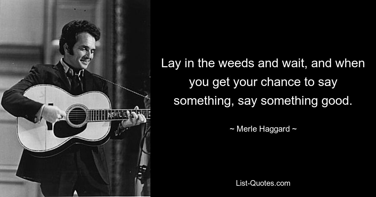 Lay in the weeds and wait, and when you get your chance to say something, say something good. — © Merle Haggard