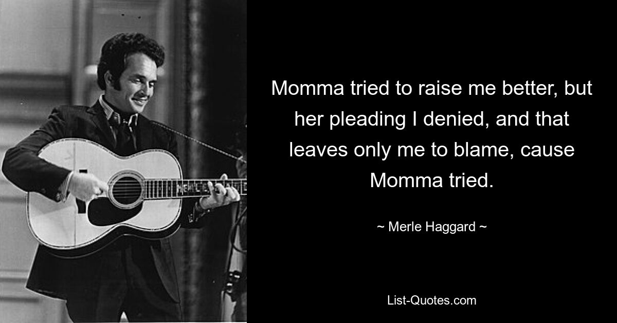 Momma tried to raise me better, but her pleading I denied, and that leaves only me to blame, cause Momma tried. — © Merle Haggard