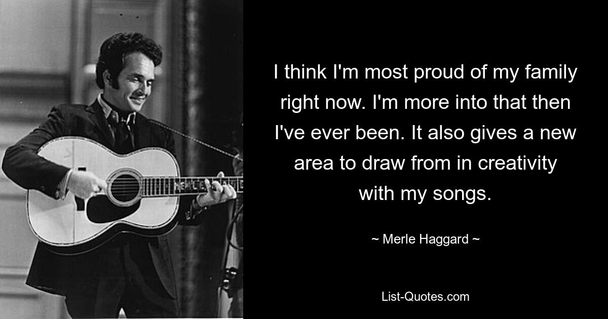 I think I'm most proud of my family right now. I'm more into that then I've ever been. It also gives a new area to draw from in creativity with my songs. — © Merle Haggard