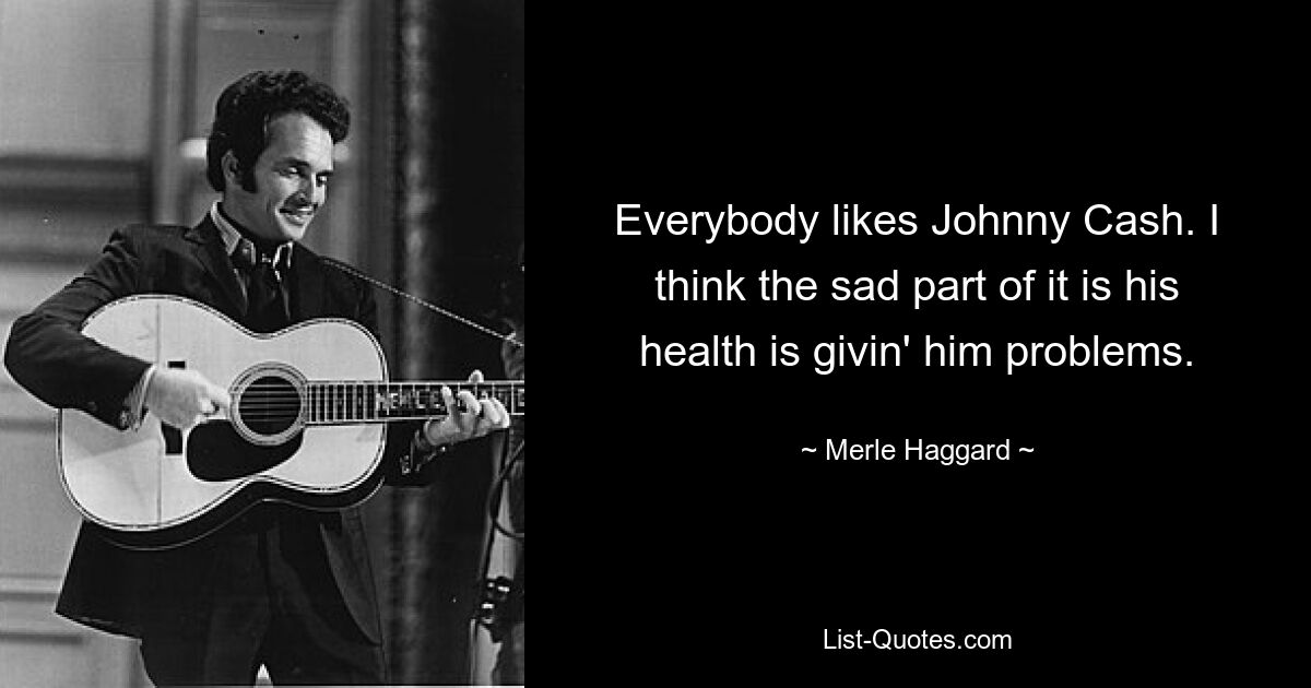 Everybody likes Johnny Cash. I think the sad part of it is his health is givin' him problems. — © Merle Haggard