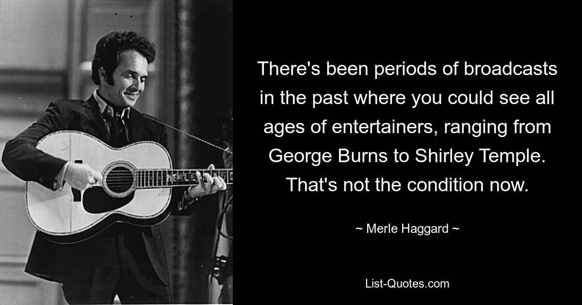 There's been periods of broadcasts in the past where you could see all ages of entertainers, ranging from George Burns to Shirley Temple. That's not the condition now. — © Merle Haggard