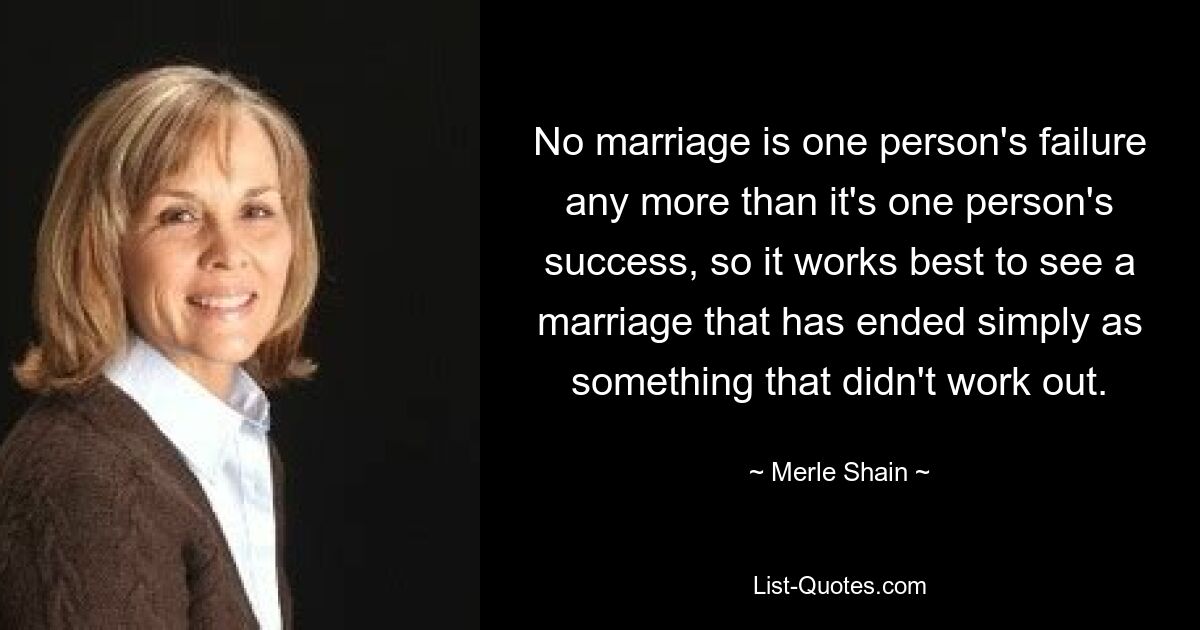 No marriage is one person's failure any more than it's one person's success, so it works best to see a marriage that has ended simply as something that didn't work out. — © Merle Shain