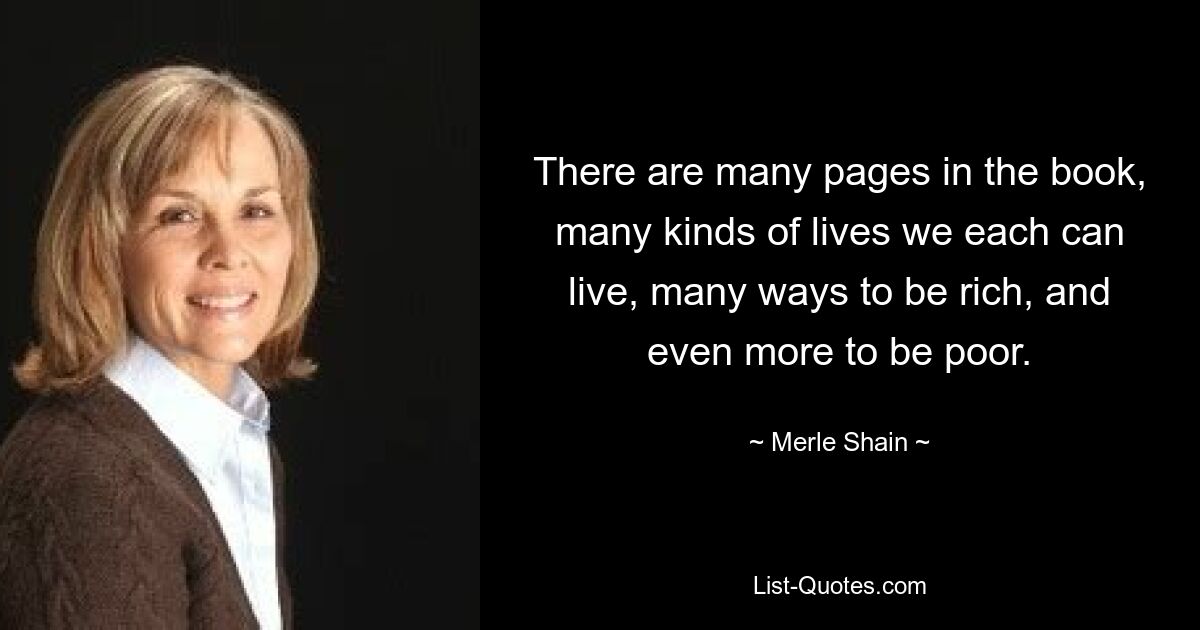 There are many pages in the book, many kinds of lives we each can live, many ways to be rich, and even more to be poor. — © Merle Shain