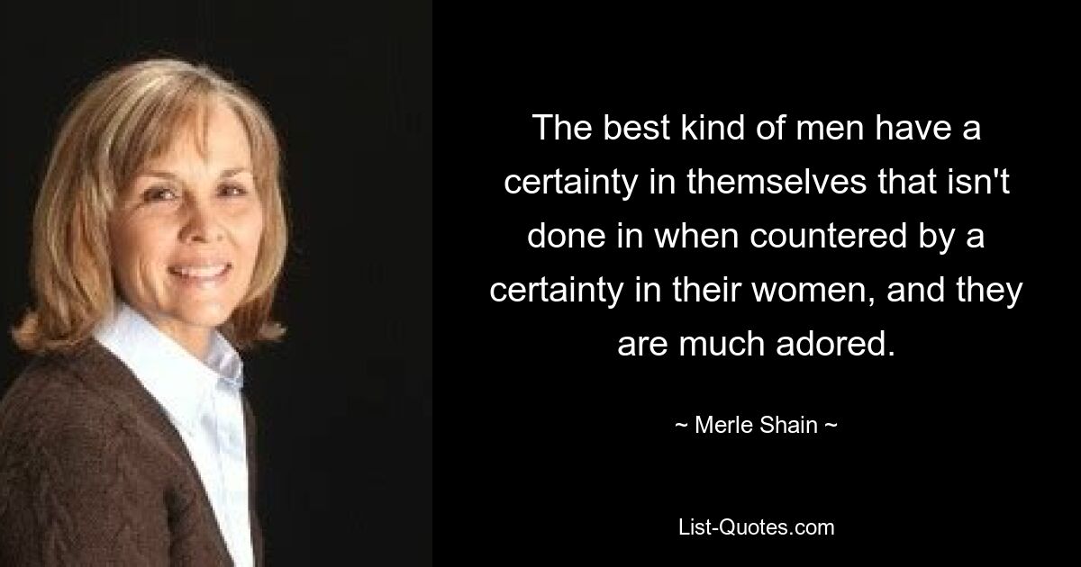 The best kind of men have a certainty in themselves that isn't done in when countered by a certainty in their women, and they are much adored. — © Merle Shain