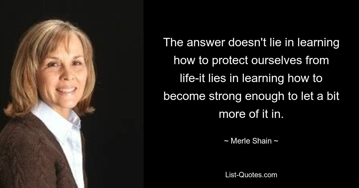 The answer doesn't lie in learning how to protect ourselves from life-it lies in learning how to become strong enough to let a bit more of it in. — © Merle Shain