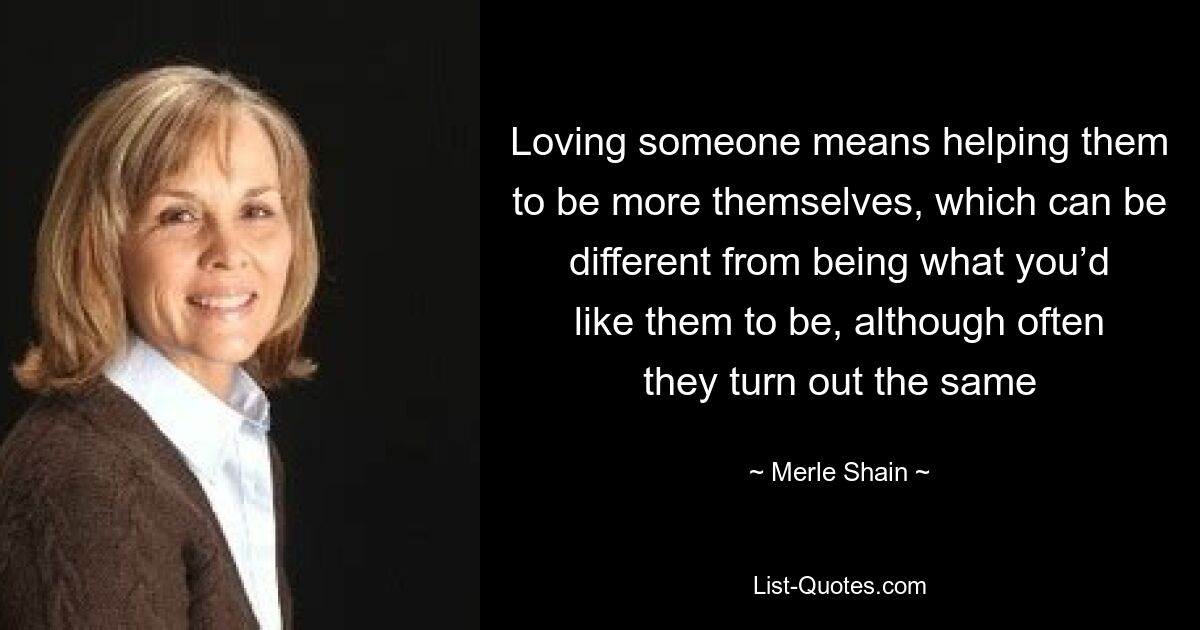 Loving someone means helping them to be more themselves, which can be different from being what you’d like them to be, although often they turn out the same — © Merle Shain