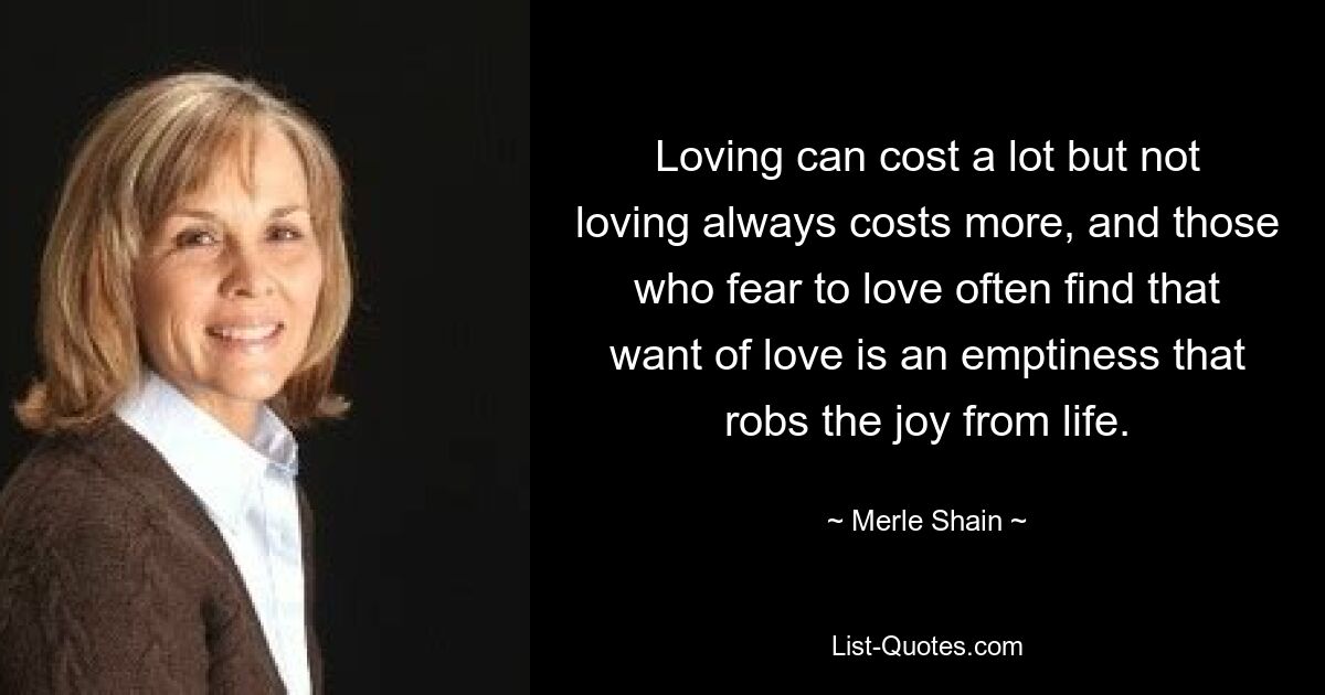 Loving can cost a lot but not loving always costs more, and those who fear to love often find that want of love is an emptiness that robs the joy from life. — © Merle Shain