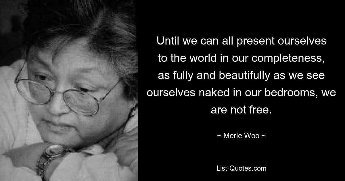 Until we can all present ourselves to the world in our completeness, as fully and beautifully as we see ourselves naked in our bedrooms, we are not free. — © Merle Woo