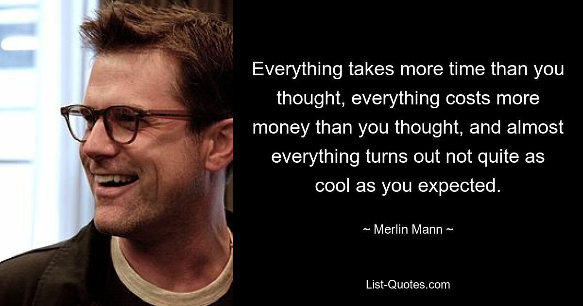 Everything takes more time than you thought, everything costs more money than you thought, and almost everything turns out not quite as cool as you expected. — © Merlin Mann