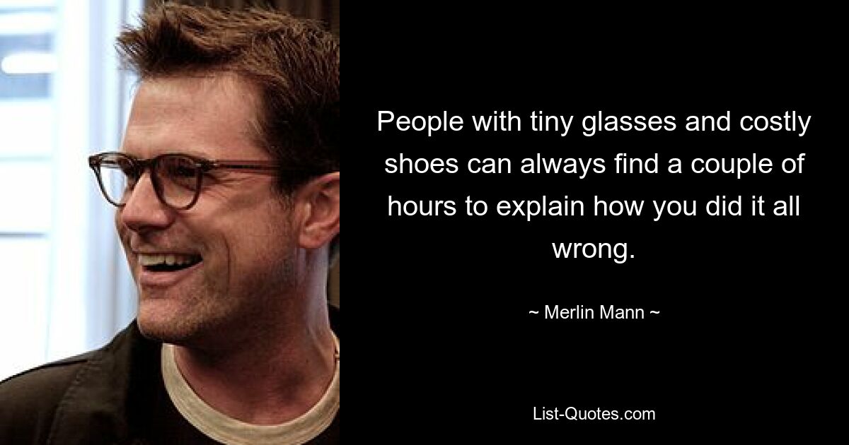 People with tiny glasses and costly shoes can always find a couple of hours to explain how you did it all wrong. — © Merlin Mann