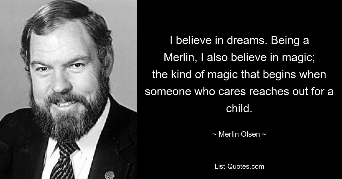 I believe in dreams. Being a Merlin, I also believe in magic; the kind of magic that begins when someone who cares reaches out for a child. — © Merlin Olsen