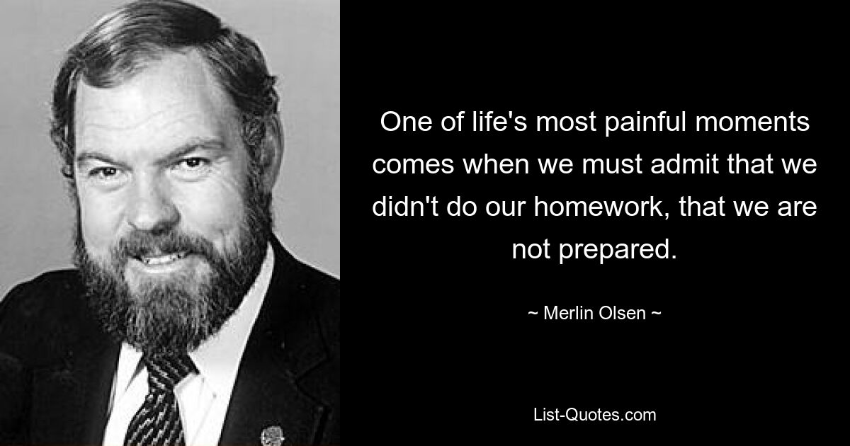 One of life's most painful moments comes when we must admit that we didn't do our homework, that we are not prepared. — © Merlin Olsen