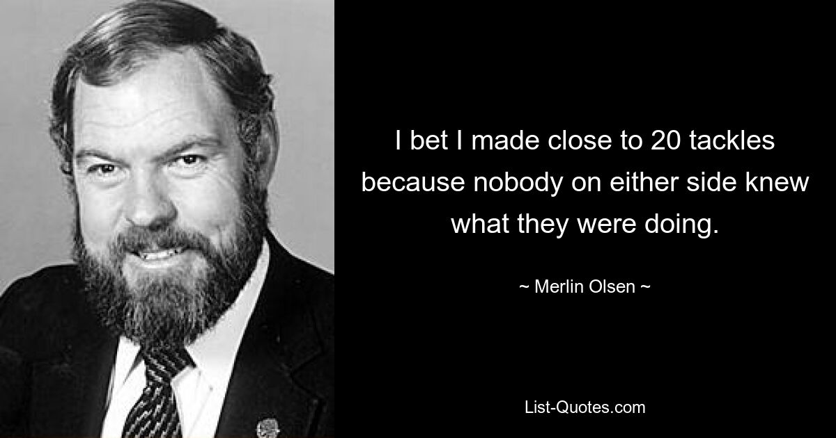 I bet I made close to 20 tackles because nobody on either side knew what they were doing. — © Merlin Olsen