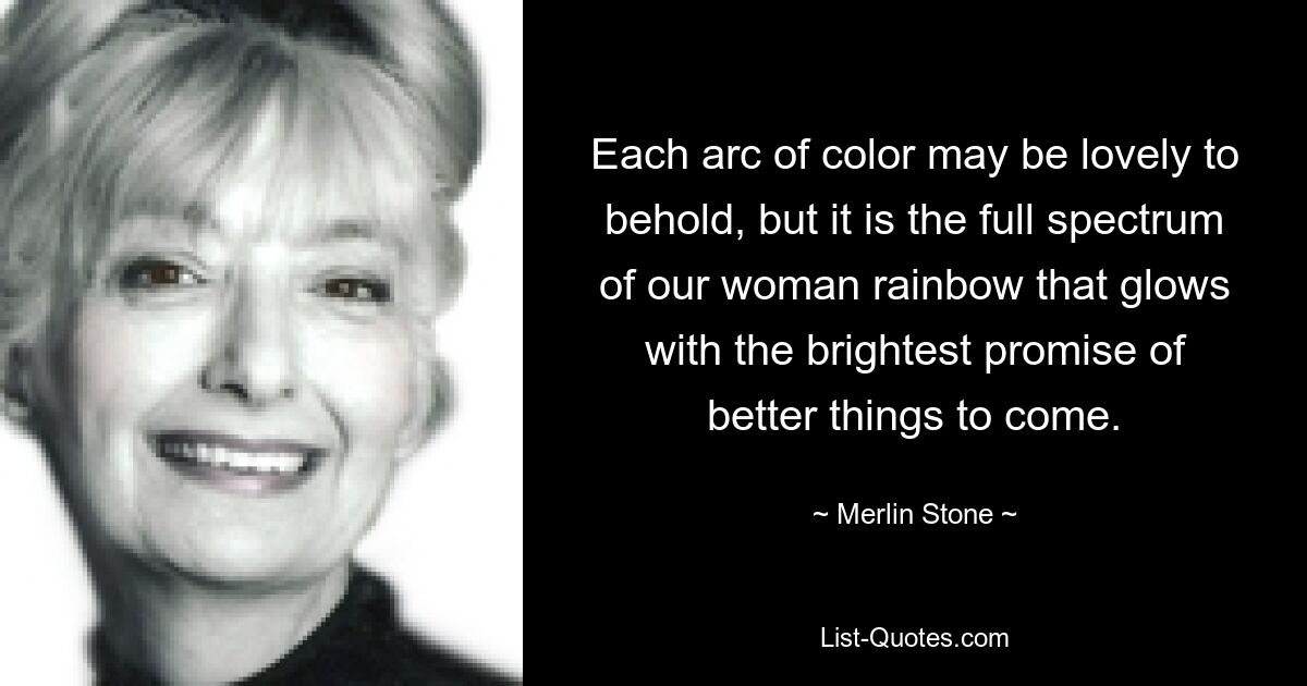 Each arc of color may be lovely to behold, but it is the full spectrum of our woman rainbow that glows with the brightest promise of better things to come. — © Merlin Stone