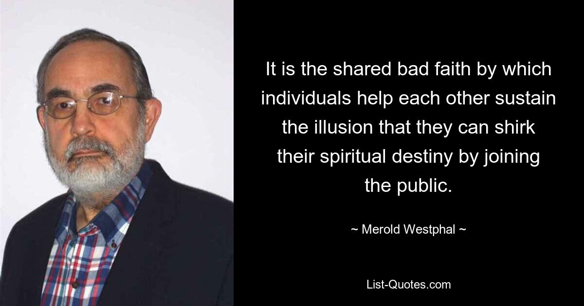 It is the shared bad faith by which individuals help each other sustain the illusion that they can shirk their spiritual destiny by joining the public. — © Merold Westphal