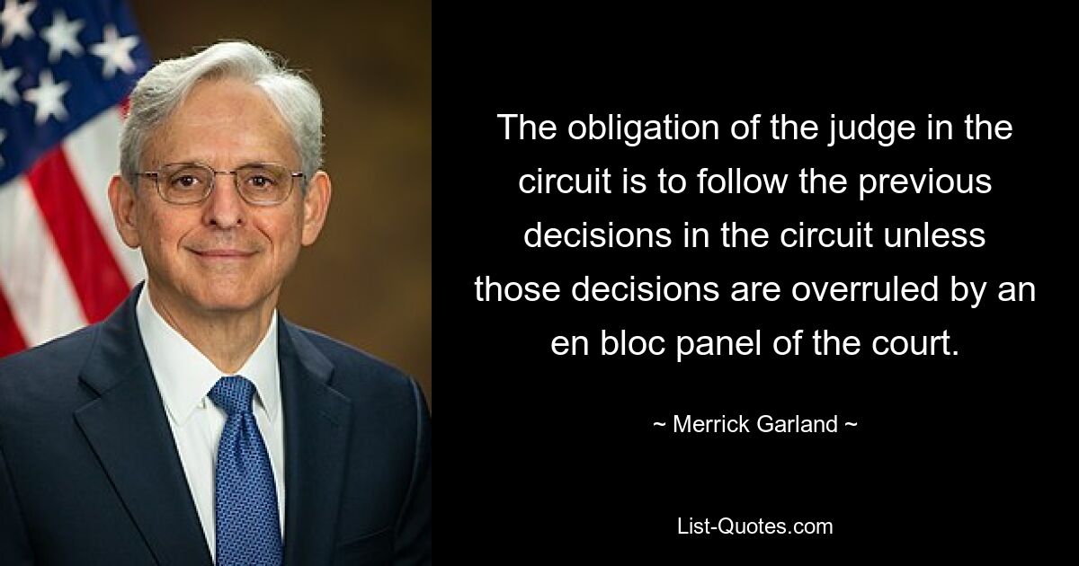 The obligation of the judge in the circuit is to follow the previous decisions in the circuit unless those decisions are overruled by an en bloc panel of the court. — © Merrick Garland