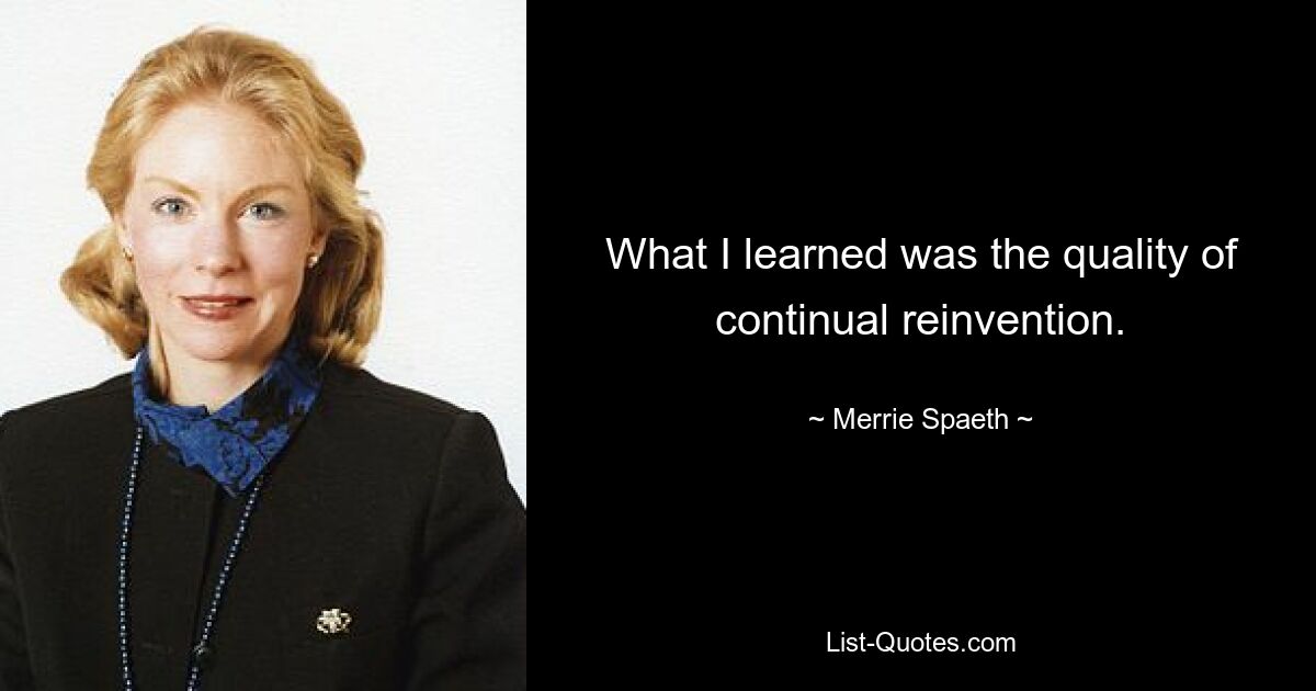 What I learned was the quality of continual reinvention. — © Merrie Spaeth