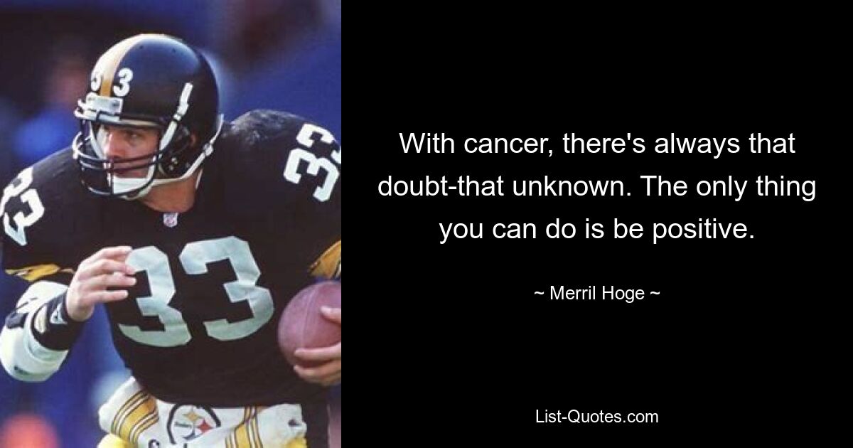 With cancer, there's always that doubt-that unknown. The only thing you can do is be positive. — © Merril Hoge