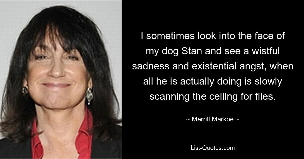 I sometimes look into the face of my dog Stan and see a wistful sadness and existential angst, when all he is actually doing is slowly scanning the ceiling for flies. — © Merrill Markoe