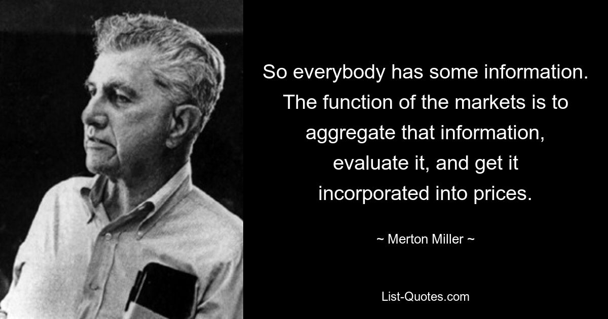 So everybody has some information. The function of the markets is to aggregate that information, evaluate it, and get it incorporated into prices. — © Merton Miller