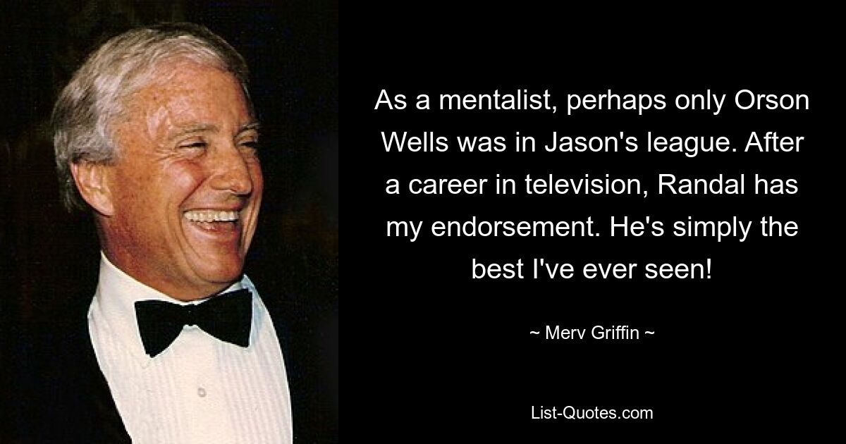 As a mentalist, perhaps only Orson Wells was in Jason's league. After a career in television, Randal has my endorsement. He's simply the best I've ever seen! — © Merv Griffin