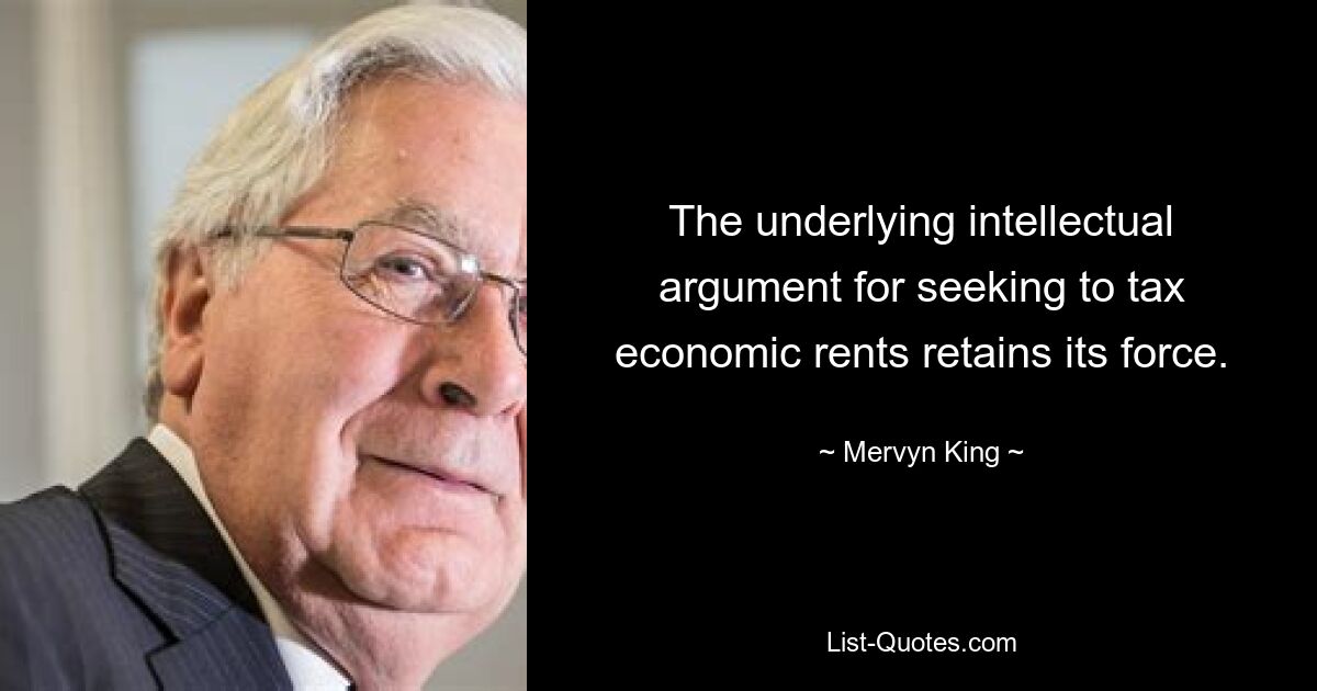 The underlying intellectual argument for seeking to tax economic rents retains its force. — © Mervyn King