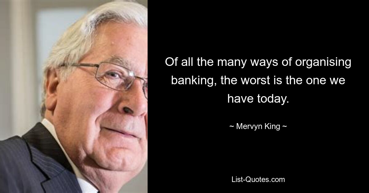 Of all the many ways of organising banking, the worst is the one we have today. — © Mervyn King