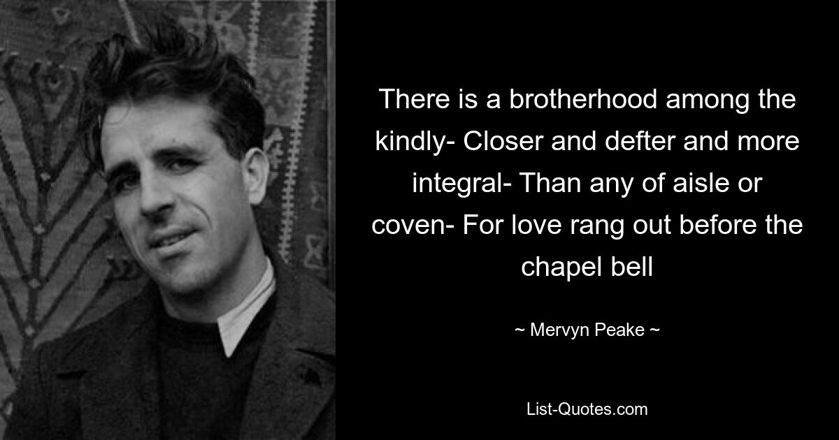 There is a brotherhood among the kindly- Closer and defter and more integral- Than any of aisle or coven- For love rang out before the chapel bell — © Mervyn Peake