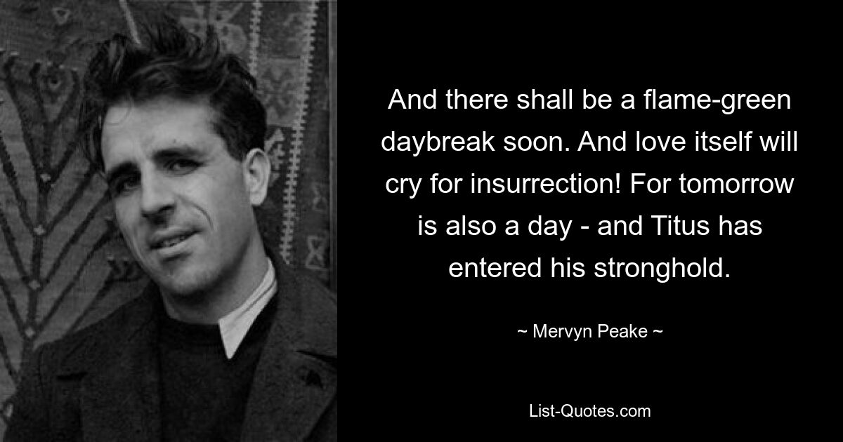 And there shall be a flame-green daybreak soon. And love itself will cry for insurrection! For tomorrow is also a day - and Titus has entered his stronghold. — © Mervyn Peake