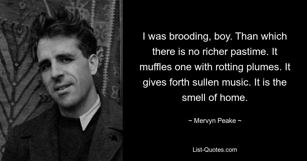 I was brooding, boy. Than which there is no richer pastime. It muffles one with rotting plumes. It gives forth sullen music. It is the smell of home. — © Mervyn Peake