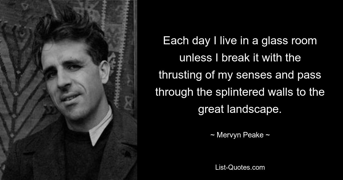 Each day I live in a glass room unless I break it with the thrusting of my senses and pass through the splintered walls to the great landscape. — © Mervyn Peake