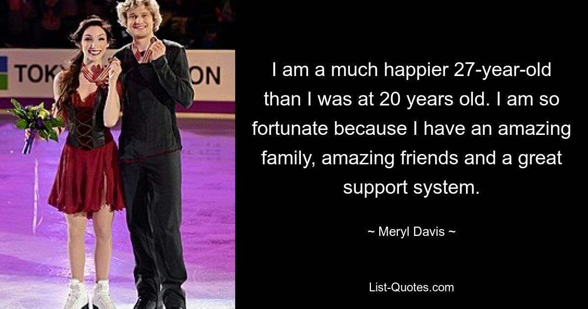 I am a much happier 27-year-old than I was at 20 years old. I am so fortunate because I have an amazing family, amazing friends and a great support system. — © Meryl Davis