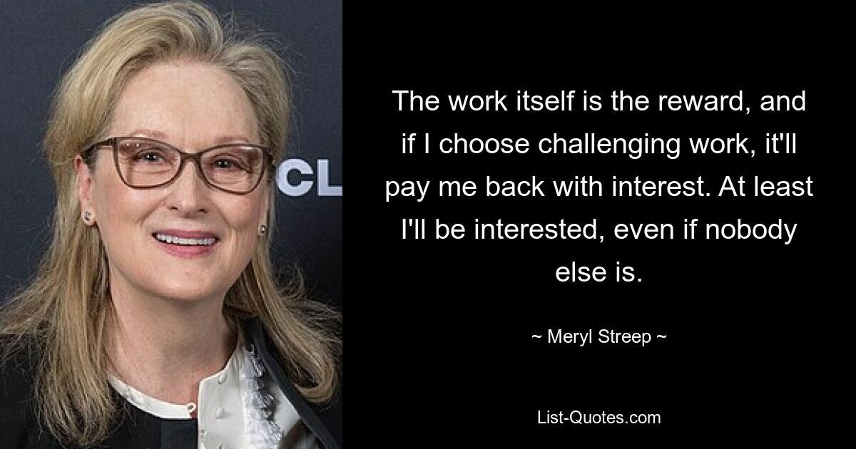 The work itself is the reward, and if I choose challenging work, it'll pay me back with interest. At least I'll be interested, even if nobody else is. — © Meryl Streep