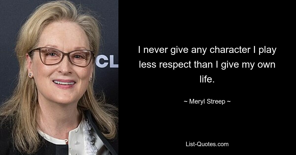 I never give any character I play less respect than I give my own life. — © Meryl Streep